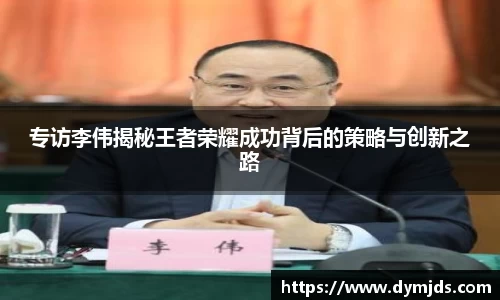 专访李伟揭秘王者荣耀成功背后的策略与创新之路